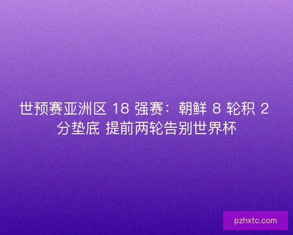 世预赛亚洲区 18 强赛：朝鲜 8 轮积 2 分垫底 提前两轮告别世界杯
