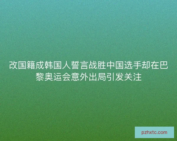 改国籍成韩国人誓言战胜中国选手却在巴黎奥运会意外出局引发关注