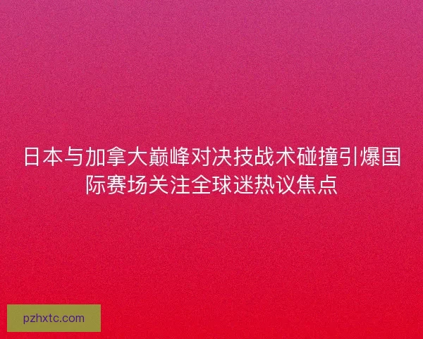 日本与加拿大巅峰对决技战术碰撞引爆国际赛场关注全球迷热议焦点 日本与加拿大巅峰对决技战术碰撞引爆国际赛场关注全球迷热议焦点