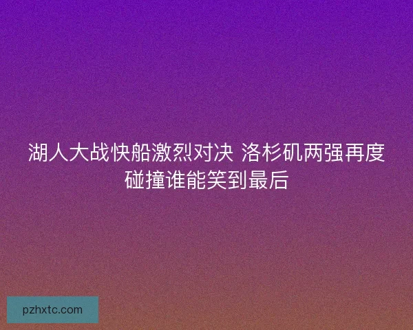 湖人大战快船激烈对决 洛杉矶两强再度碰撞谁能笑到最后 湖人大战快船激烈对决 洛杉矶两强再度碰撞谁能笑到最后