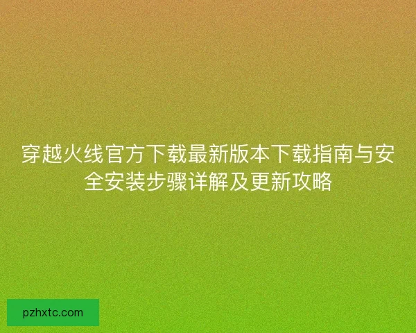 穿越火线官方下载最新版本下载指南与安全安装步骤详解及更新攻略 穿越火线官方下载最新版本下载指南与安全安装步骤详解及更新攻略