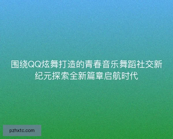 围绕QQ炫舞打造的青春音乐舞蹈社交新纪元探索全新篇章启航时代