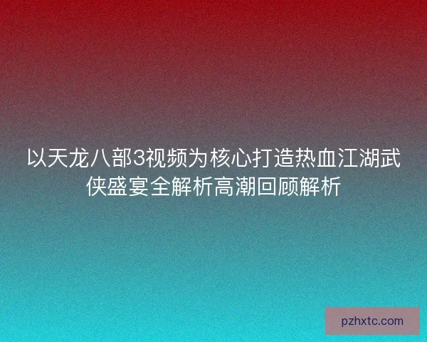 以天龙八部3视频为核心打造热血江湖武侠盛宴全解析高潮回顾解析