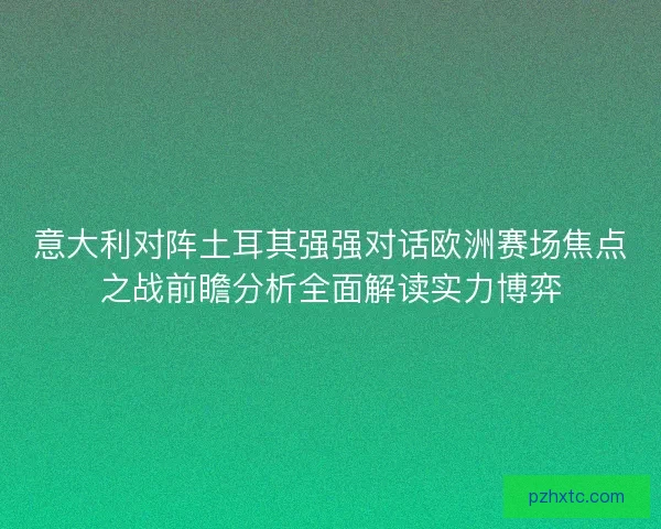 意大利对阵土耳其强强对话欧洲赛场焦点之战前瞻分析全面解读实力博弈