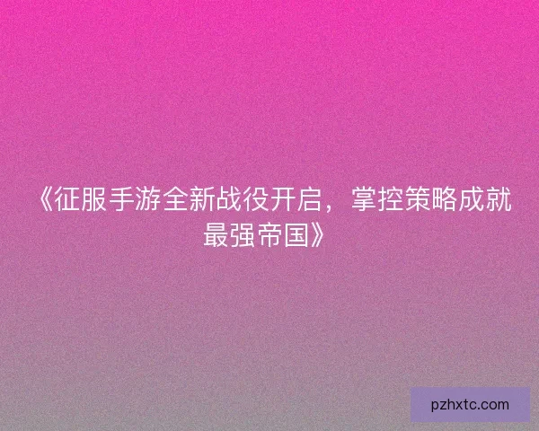 《征服手游全新战役开启,掌控策略成就最强帝国》 《征服手游全新战役开启,掌控策略成就最强帝国》