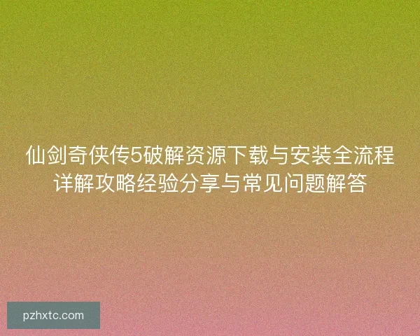 仙剑奇侠传5破解资源下载与安装全流程详解攻略经验分享与常见问题解答