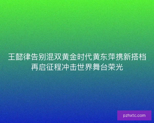 王懿律告别混双黄金时代黄东萍携新搭档再启征程冲击世界舞台荣光
