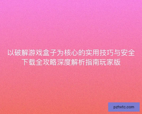 以破解游戏盒子为核心的实用技巧与安全下载全攻略深度解析指南玩家版
