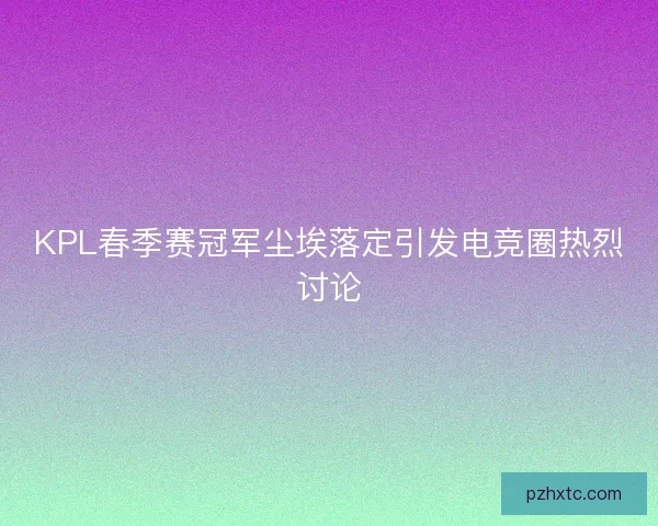 KPL春季赛冠军尘埃落定引发电竞圈热烈讨论