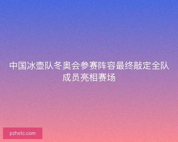 中国冰壶队冬奥会参赛阵容最终敲定全队成员亮相赛场