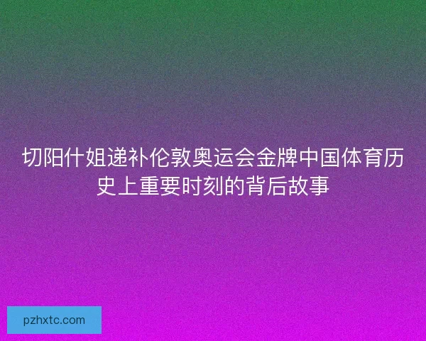 切阳什姐递补伦敦奥运会金牌中国体育历史上重要时刻的背后故事