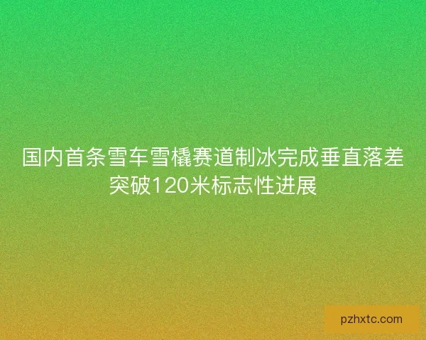 国内首条雪车雪橇赛道制冰完成垂直落差突破120米标志性进展 国内首条雪车雪橇赛道制冰完成垂直落差突破120米标志性进展