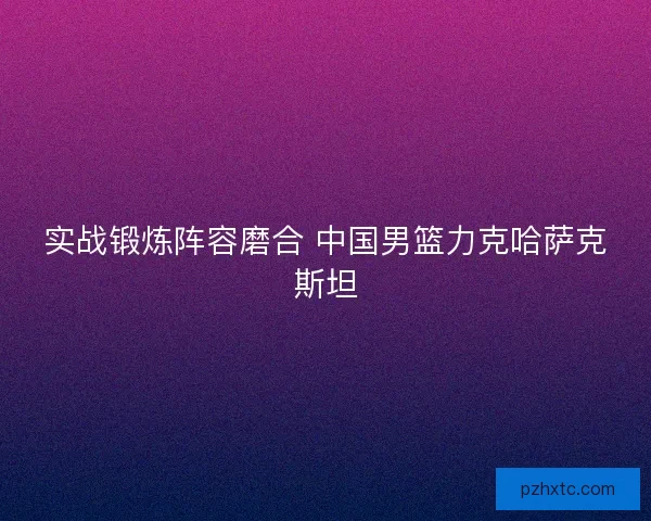 实战锻炼阵容磨合 中国男篮力克哈萨克斯坦