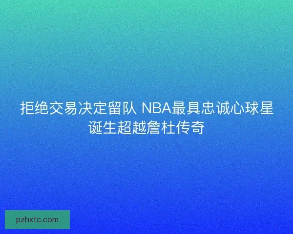 拒绝交易决定留队 NBA最具忠诚心球星诞生超越詹杜传奇