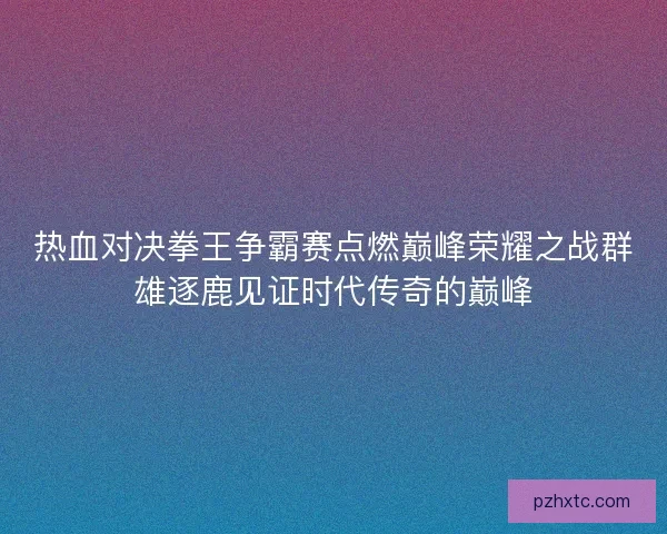 热血对决拳王争霸赛点燃巅峰荣耀之战群雄逐鹿见证时代传奇的巅峰
