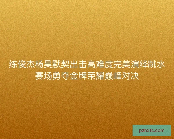 练俊杰杨昊默契出击高难度完美演绎跳水赛场勇夺金牌荣耀巅峰对决 练俊杰杨昊默契出击高难度完美演绎跳水赛场勇夺金牌荣耀巅峰对决