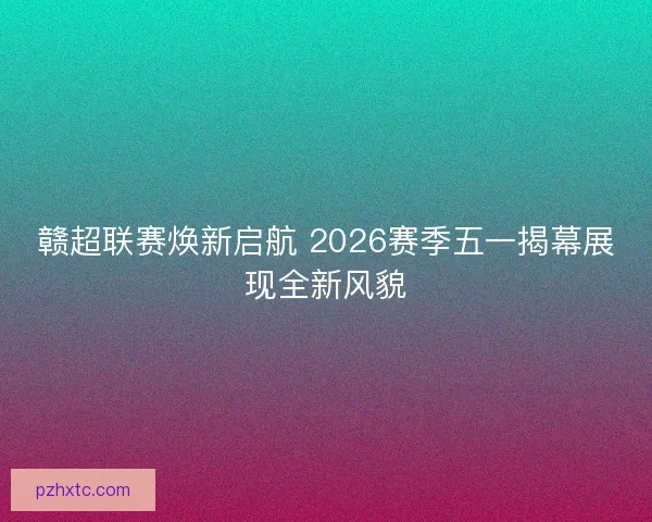 赣超联赛焕新启航 2026赛季五一揭幕展现全新风貌