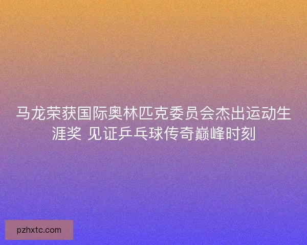 马龙荣获国际奥林匹克委员会杰出运动生涯奖 见证乒乓球传奇巅峰时刻