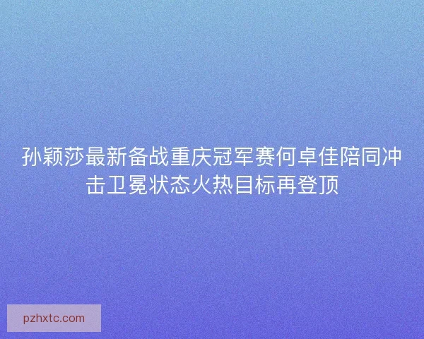 孙颖莎最新备战重庆冠军赛何卓佳陪同冲击卫冕状态火热目标再登顶