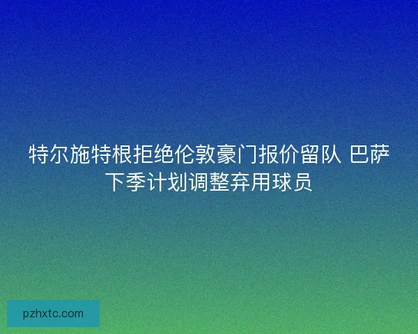 特尔施特根拒绝伦敦豪门报价留队 巴萨下季计划调整弃用球员