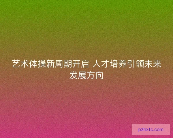 艺术体操新周期开启 人才培养引领未来发展方向