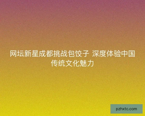 网坛新星成都挑战包饺子 深度体验中国传统文化魅力