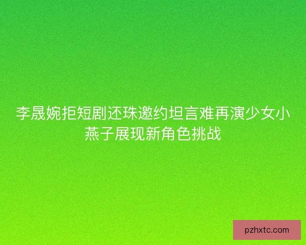 李晟婉拒短剧还珠邀约坦言难再演少女小燕子展现新角色挑战 李晟婉拒短剧还珠邀约坦言难再演少女小燕子展现新角色挑战