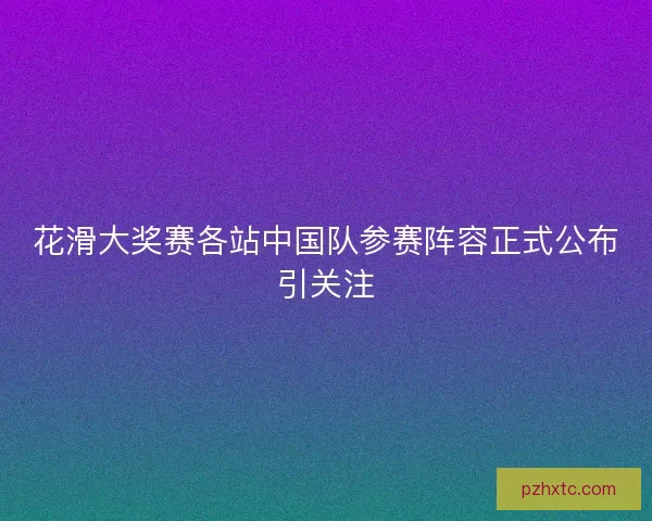 花滑大奖赛各站中国队参赛阵容正式公布引关注 花滑大奖赛各站中国队参赛阵容正式公布引关注