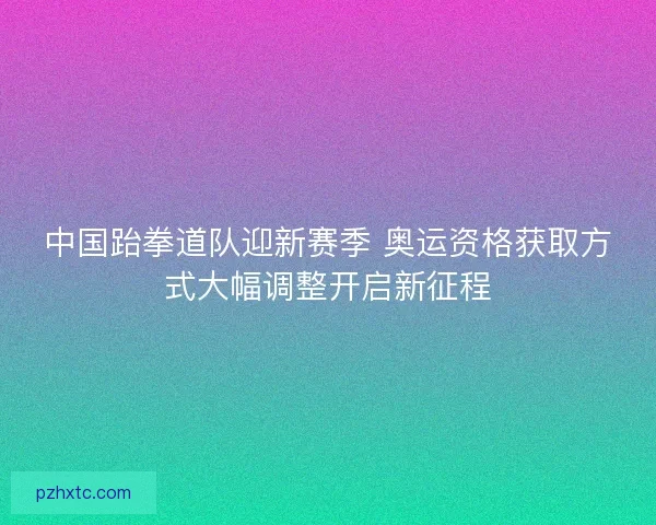中国跆拳道队迎新赛季 奥运资格获取方式大幅调整开启新征程