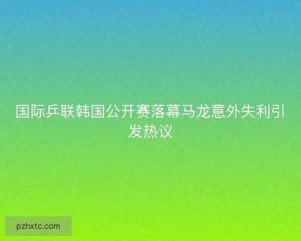 国际乒联韩国公开赛落幕马龙意外失利引发热议