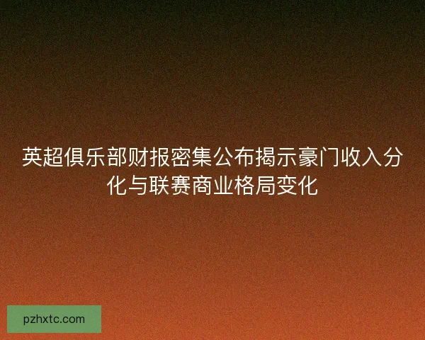 英超俱乐部财报密集公布揭示豪门收入分化与联赛商业格局变化 英超俱乐部财报密集公布揭示豪门收入分化与联赛商业格局变化