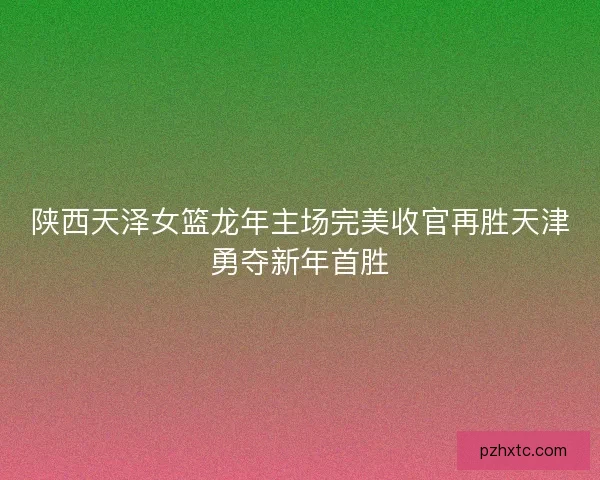 陕西天泽女篮龙年主场完美收官再胜天津勇夺新年首胜
